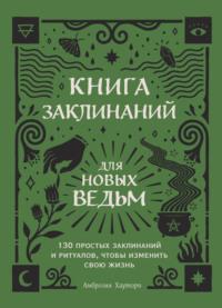 Книга заклинаний для новых ведьм. 130 простых заклинаний и ритуалов, чтобы изменить свою жизнь - Амброзия Хауторн