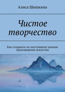 Чистое творчество. Как создавать по-настоящему ценные произведения искусства - Алиса Шишкина