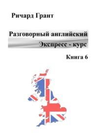 Разговорный английский. Экспресс-курс. Книга 6 - Ричард Грант