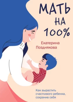 Мать на 100%. Как вырастить счастливого ребенка, сохранив себя - Екатерина Позднякова