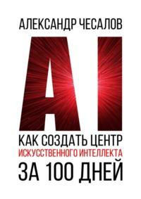 Как создать Центр искусственного интеллекта за 100 дней, książka audio Александра Чесалова. ISDN67029052