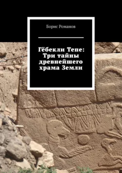 Гёбекли Тепе: Три тайны древнейшего храма Земли - Борис Романов