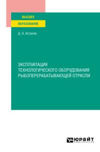 Эксплуатация технологического оборудования рыбоперерабатывающей отрасли. Учебное пособие для вузов - Дмитрий Астахов