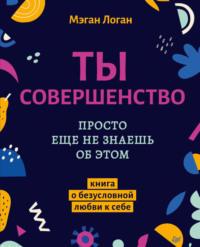 Ты совершенство. Просто еще не знаешь об этом. Книга о безусловной любви к себе, аудиокнига Мэгана Логан. ISDN67324215