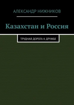 Казахстан и Россия. Трудная дорога к дружбе - Александр Нижников