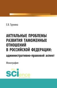 Актуальные проблемы развития таможенных отношений в Российской Федерации: административно-правовой аспект. (Аспирантура). Монография. - Екатерина Трунина