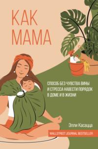 Как мама: способ без чувства вины и стресса навести порядок в доме и в жизни - Элли Касацца