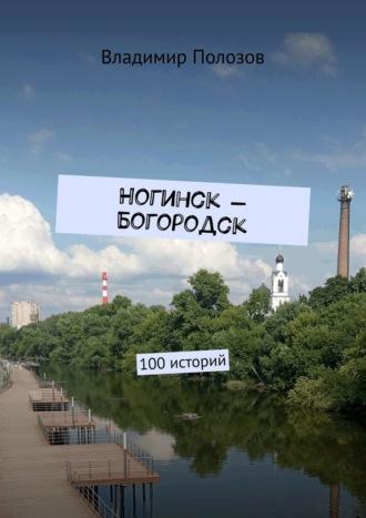 Ногинск – Богородск. 100 историй - Владимир Полозов