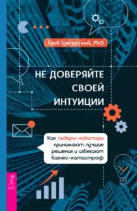 Не доверяйте своей интуиции. Как лидеры-новаторы принимают лучшие решения и избегают бизнес-катастроф, аудиокнига Глеба Ципурского. ISDN68356654