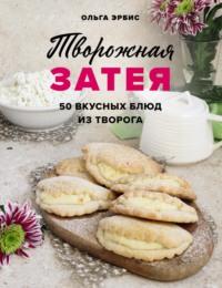 Творожная затея. 50 вкусных блюд из творога - Ольга Эрбис