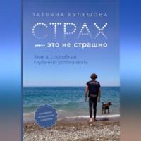 Страх – это не страшно. Книга, способная глубинно успокаивать - Татьяна Кулешова