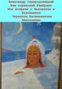 Наш корякский Рембрандт. Мои встречи с человеком и художником Кириллом Васильевичем Килпалиным и мои мимолетние беседы с ним. Эссе о Человеке и его Времени, о себе и нашем с ним Пространстве