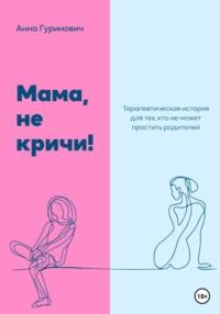 Мама, не кричи! Терапевтическая история для тех, кто не может простить родителей - Анна Гуринович