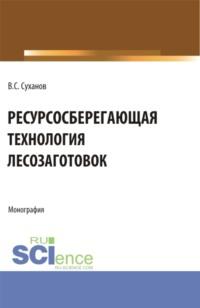 Ресурсосберегающая технология лесозаготовок. (Бакалавриат, Магистратура). Монография. - Валерий Суханов