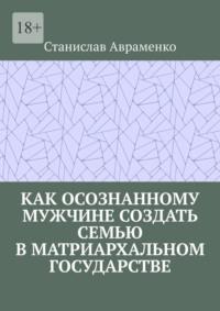 Как осознанному мужчине создать семью в матриархальном государстве - Станислав Авраменко