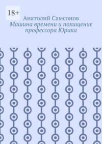 Машина времени и похищение профессора Юрика - Анатолий Самсонов