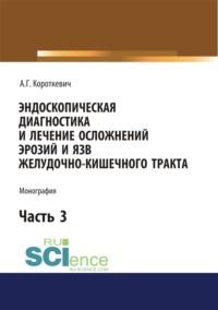 Эндоскопическая диагностика и лечение осложнений эрозий и язв желудочно-кишечного тракта. Часть 3. (Аспирантура, Бакалавриат, Магистратура, Специалитет). Монография. - Алексей Короткевич