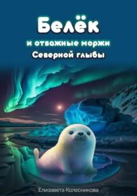 Белёк и отважные моржи Северной глыбы - Елизавета Колесникова