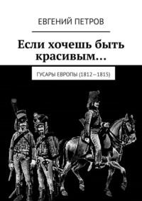 Если хочешь быть красивым… Гусары Европы (1812—1815) - Евгений Петров