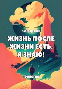 Жизнь после жизни есть. Я знаю! Трилогия - Павел Иванов