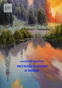 Рассказы о жизни и любви - Анатолий Разбегаев