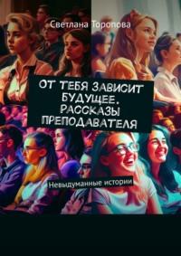 От тебя зависит будущее. Рассказы преподавателя - Светлана Торопова