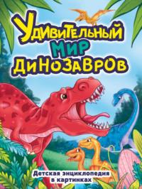 Удивительный мир динозавров. Детская энциклопедия в картинках - Сборник
