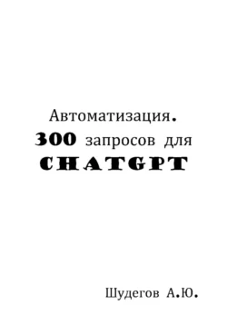 Автоматизация. 300 запросов для ChatGPT - Шудегов А.Ю.