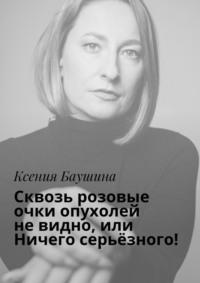 Сквозь розовые очки опухолей не видно, или Ничего серьёзного! - Ксения Баушина