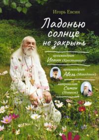 Ладонью солнце не закрыть. Архимандрит Иоанн (Крестьянкин), архимандрит Авель (Македонов), митрополит Симон (Новиков) - Игорь Евсин