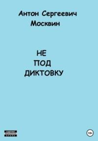 Не под диктовку - Антон Москвин