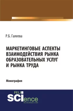 Маркетинговые аспекты взаимодействия рынка образовательных услуг и рынка труда. (Аспирантура, Бакалавриат, Магистратура, Специалитет). Монография. - Раиля Галеева