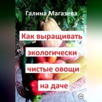 Как выращивать экологически чистые овощи на даче - Галина Магазева