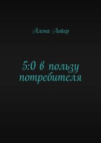 5:0 в пользу потребителя. Руководство для покупателя - Алена Лойер