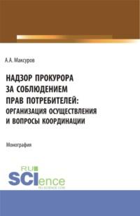 Надзор прокурора за соблюдением прав потребителей: организация осуществления и вопросы координации. (Аспирантура, Бакалавриат, Магистратура). Монография. - Алексей Максуров