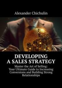 Developing a Sales Strategy. Master the Art of Selling: Your Ultimate Guide to Increasing Conversions and Building Strong Relationships, Александра Чичулина аудиокнига. ISDN69220933