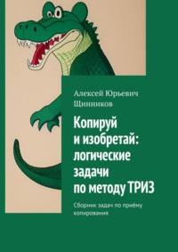 Копируй и изобретай: логические задачи по методу ТРИЗ. Сборник задач по приёму копирования - Алексей Щинников