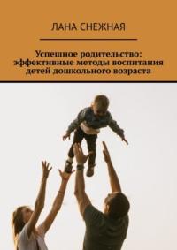 Успешное родительство: эффективные методы воспитания детей дошкольного возраста - Лана Снежная