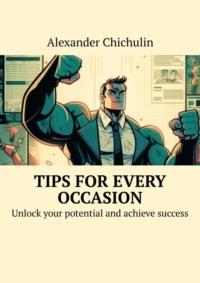 Tips for every occasion. Unlock your potential and achieve success - Александр Чичулин