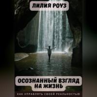 Осознанный взгляд на жизнь. Как управлять своей реальностью, audiobook Лилии Роуз. ISDN69247474