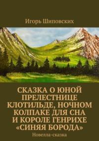 Сказка о юной прелестнице Клотильде, ночном колпаке для сна и короле Генрихе «синяя борода». Новелла-сказка - Игорь Шиповских