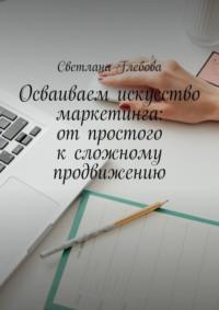 Осваиваем искусство маркетинга: от простого к сложному продвижению, аудиокнига Светланы Глебовой. ISDN69252352