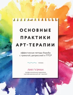 Основные практики арт-терапии. Эффективные методы борьбы с тревогой, депрессией и ПТСР - Лия Гузман