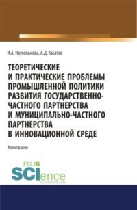 Теоретические и практические проблемы промышленной политики развития государственно-частного партнерства и муниципально-частного партнерства в инновационной среде. (Аспирантура, Бакалавриат, Магистратура). Монография. - Ирина Наугольнова