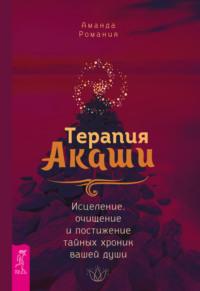 Терапия Акаши: исцеление, очищение и постижение тайных хроник вашей души - Аманда Романия