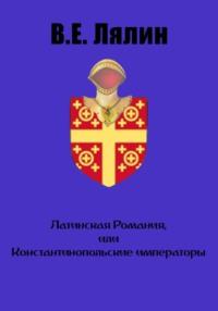 Латинская Романия, или Константинопольские императоры - Вячеслав Лялин