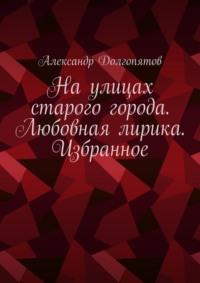 На улицах старого города. Любовная лирика. Избранное - Александр Долгопятов