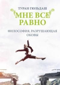 Мне все равно. Философия разрушающая оковы - Туран Гюльдаш