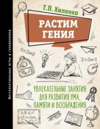 Растим гения. Увлекательные занятия для развития ума, памяти и воображения - Татьяна Хиленко