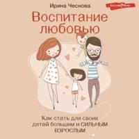 Воспитание любовью. Как стать для своих детей большим и сильным взрослым, audiobook Ирины Чесновой. ISDN69364216